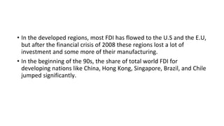 • In the developed regions, most FDI has flowed to the U.S and the E.U,
but after the financial crisis of 2008 these regions lost a lot of
investment and some more of their manufacturing.
• In the beginning of the 90s, the share of total world FDI for
developing nations like China, Hong Kong, Singapore, Brazil, and Chile
jumped significantly.
 