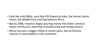 • Until the mid-2000s, very little FDI flowed to India, the former Soviet
Union, the Middle East, and Sub-Saharan Africa
• But by 2008, investors began pouring money into India’s services
sector and Russia’s booming manufacturing and energy sectors
• Africa has seen a bigger inflow in recent years, due to Chinese
interest in commodities in the continent.
 