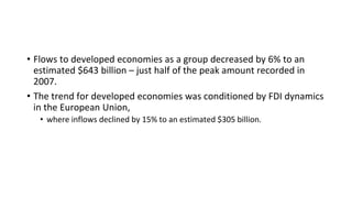 • Flows to developed economies as a group decreased by 6% to an
estimated $643 billion – just half of the peak amount recorded in
2007.
• The trend for developed economies was conditioned by FDI dynamics
in the European Union,
• where inflows declined by 15% to an estimated $305 billion.
 