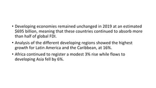• Developing economies remained unchanged in 2019 at an estimated
$695 billion, meaning that these countries continued to absorb more
than half of global FDI.
• Analysis of the different developing regions showed the highest
growth for Latin America and the Caribbean, at 16%.
• Africa continued to register a modest 3% rise while flows to
developing Asia fell by 6%.
 