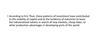 • According to Eric Thun, these patterns of investment have contributed
to the mobility of capital and to the tendency of industries to leave
the industrialized nations in search of new markets, cheap labor, or
other production advantages in developing parts of the world.
 