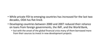 • While private FDI to emerging countries has increased for the last two
decades, ODA has flat-lined.
• Developing countries between 2000 and 2007 reduced their reliance
on loans from foreign governments, the IMF, and the World Bank,
• but with the onset of the global financial crisis many of them borrowed more
from their sources to invest in new development projects
 