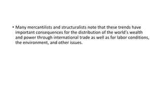 • Many mercantilists and structuralists note that these trends have
important consequences for the distribution of the world’s wealth
and power through international trade as well as for labor conditions,
the environment, and other issues.
 