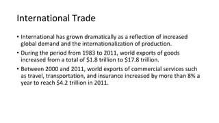 International Trade
• International has grown dramatically as a reflection of increased
global demand and the internationalization of production.
• During the period from 1983 to 2011, world exports of goods
increased from a total of $1.8 trillion to $17.8 trillion.
• Between 2000 and 2011, world exports of commercial services such
as travel, transportation, and insurance increased by more than 8% a
year to reach $4.2 trillion in 2011.
 