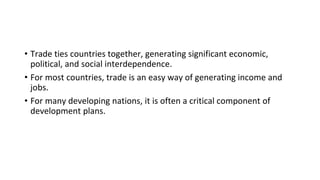 • Trade ties countries together, generating significant economic,
political, and social interdependence.
• For most countries, trade is an easy way of generating income and
jobs.
• For many developing nations, it is often a critical component of
development plans.
 