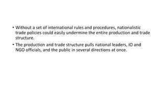 • Without a set of international rules and procedures, nationalistic
trade policies could easily undermine the entire production and trade
structure.
• The production and trade structure pulls national leaders, IO and
NGO officials, and the public in several directions at once.
 