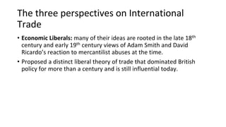 The three perspectives on International
Trade
• Economic Liberals: many of their ideas are rooted in the late 18th
century and early 19th century views of Adam Smith and David
Ricardo’s reaction to mercantilist abuses at the time.
• Proposed a distinct liberal theory of trade that dominated British
policy for more than a century and is still influential today.
 