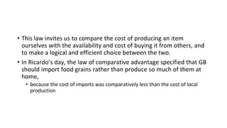 • This law invites us to compare the cost of producing an item
ourselves with the availability and cost of buying it from others, and
to make a logical and efficient choice between the two.
• In Ricardo’s day, the law of comparative advantage specified that GB
should import food grains rather than produce so much of them at
home,
• because the cost of imports was comparatively less than the cost of local
production
 