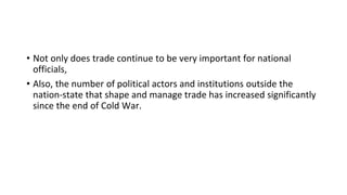 • Not only does trade continue to be very important for national
officials,
• Also, the number of political actors and institutions outside the
nation-state that shape and manage trade has increased significantly
since the end of Cold War.
 
