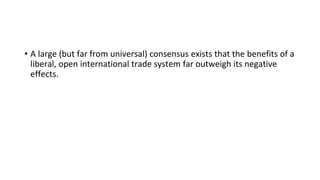 • A large (but far from universal) consensus exists that the benefits of a
liberal, open international trade system far outweigh its negative
effects.
 