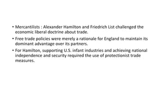 • Mercantilists : Alexander Hamilton and Friedrich List challenged the
economic liberal doctrine about trade.
• Free trade policies were merely a rationale for England to maintain its
dominant advantage over its partners.
• For Hamilton, supporting U.S. infant industries and achieving national
independence and security required the use of protectionist trade
measures.
 