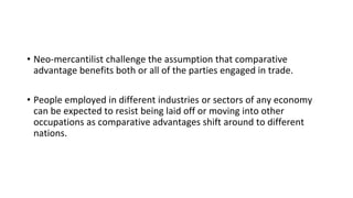 • Neo-mercantilist challenge the assumption that comparative
advantage benefits both or all of the parties engaged in trade.
• People employed in different industries or sectors of any economy
can be expected to resist being laid off or moving into other
occupations as comparative advantages shift around to different
nations.
 
