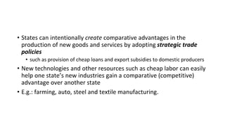 • States can intentionally create comparative advantages in the
production of new goods and services by adopting strategic trade
policies
• such as provision of cheap loans and export subsidies to domestic producers
• New technologies and other resources such as cheap labor can easily
help one state’s new industries gain a comparative (competitive)
advantage over another state
• E.g.: farming, auto, steel and textile manufacturing.
 