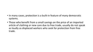 • In many cases, protection is a built-in feature of many democratic
systems.
• Those who benefit from a small savings on the price of an imported
article of clothing or new care due to free trade, usually do not speak
as loudly as displaced workers who seek for protection from free
trade.
 