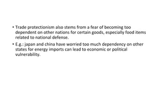 • Trade protectionism also stems from a fear of becoming too
dependent on other nations for certain goods, especially food items
related to national defense.
• E.g.: japan and china have worried too much dependency on other
states for energy imports can lead to economic or political
vulnerability.
 