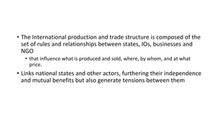 • The International production and trade structure is composed of the
set of rules and relationships between states, IOs, businesses and
NGO
• that influence what is produced and sold, where, by whom, and at what
price.
• Links national states and other actors, furthering their independence
and mutual benefits but also generate tensions between them
 