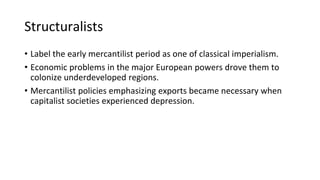 Structuralists
• Label the early mercantilist period as one of classical imperialism.
• Economic problems in the major European powers drove them to
colonize underdeveloped regions.
• Mercantilist policies emphasizing exports became necessary when
capitalist societies experienced depression.
 