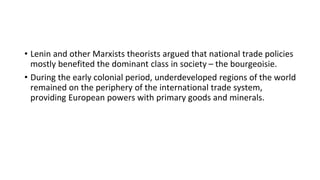 • Lenin and other Marxists theorists argued that national trade policies
mostly benefited the dominant class in society – the bourgeoisie.
• During the early colonial period, underdeveloped regions of the world
remained on the periphery of the international trade system,
providing European powers with primary goods and minerals.
 
