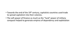 • Towards the end of the 19th century, capitalists countries used trade
to spread capitalism into their colonies.
• The soft power of finance as much as the “hard” power of military
conquest helped to generate empires of dependency and exploitation
 