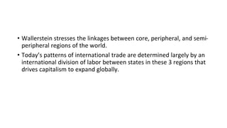 • Wallerstein stresses the linkages between core, peripheral, and semi-
peripheral regions of the world.
• Today’s patterns of international trade are determined largely by an
international division of labor between states in these 3 regions that
drives capitalism to expand globally.
 