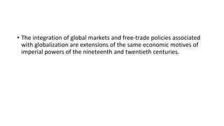 • The integration of global markets and free-trade policies associated
with globalization are extensions of the same economic motives of
imperial powers of the nineteenth and twentieth centuries.
 