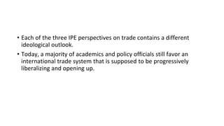 • Each of the three IPE perspectives on trade contains a different
ideological outlook.
• Today, a majority of academics and policy officials still favor an
international trade system that is supposed to be progressively
liberalizing and opening up.
 