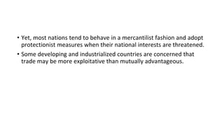 • Yet, most nations tend to behave in a mercantilist fashion and adopt
protectionist measures when their national interests are threatened.
• Some developing and industrialized countries are concerned that
trade may be more exploitative than mutually advantageous.
 