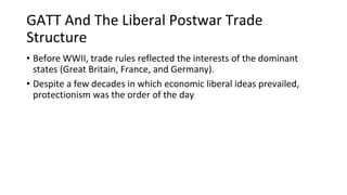 GATT And The Liberal Postwar Trade
Structure
• Before WWII, trade rules reflected the interests of the dominant
states (Great Britain, France, and Germany).
• Despite a few decades in which economic liberal ideas prevailed,
protectionism was the order of the day
 