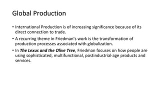 Global Production
• International Production is of increasing significance because of its
direct connection to trade.
• A recurring theme in Friedman’s work is the transformation of
production processes associated with globalization.
• In The Lexus and the Olive Tree, Friedman focuses on how people are
using sophisticated, multifunctional, postindustrial-age products and
services.
 