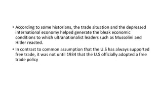 • According to some historians, the trade situation and the depressed
international economy helped generate the bleak economic
conditions to which ultranationalist leaders such as Mussolini and
Hitler reacted.
• In contrast to common assumption that the U.S has always supported
free trade, it was not until 1934 that the U.S officially adopted a free
trade policy
 