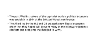 • The post WWII structure of the capitalist world’s political economy
was establish in 1944 at the Bretton Woods conference.
• The Allied led by the U.S and GB created a new liberal economic
order that they hoped will prevent many of the interwar economic
conflicts and problems that had led to WWII.
 