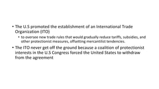 • The U.S promoted the establishment of an International Trade
Organization (ITO)
• to oversee new trade rules that would gradually reduce tariffs, subsidies, and
other protectionist measures, offsetting mercantilist tendencies.
• The ITO never get off the ground because a coalition of protectionist
interests in the U.S Congress forced the United States to withdraw
from the agreement
 