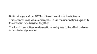 • Basic principles of the GATT: reciprocity and nondiscrimination.
• Trade concessions were reciprocal – i.e. all member nations agreed to
lower their trade barriers together.
• The lost in protection for domestic industry was to be offset by freer
access to foreign markets
 