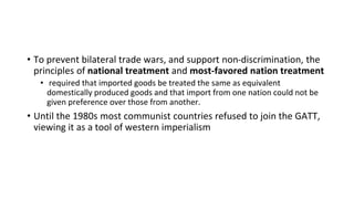 • To prevent bilateral trade wars, and support non-discrimination, the
principles of national treatment and most-favored nation treatment
• required that imported goods be treated the same as equivalent
domestically produced goods and that import from one nation could not be
given preference over those from another.
• Until the 1980s most communist countries refused to join the GATT,
viewing it as a tool of western imperialism
 