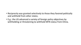• Reciprocity was granted selectively to those they favored politically
and withheld from other states.
• E.g.: the US advanced a variety of foreign policy objectives by
withholding or threatening to withhold MFN status from China.
 