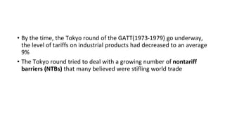 • By the time, the Tokyo round of the GATT(1973-1979) go underway,
the level of tariffs on industrial products had decreased to an average
9%
• The Tokyo round tried to deal with a growing number of nontariff
barriers (NTBs) that many believed were stifling world trade
 
