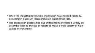 • Since the industrial revolution, innovation has changed radically,
occurring in quantum leaps and at an exponential rate.
• The production process has also shifted from one based largely on
assembly lines to the use of robots to make a wide variety of high-
valued merchandise.
 