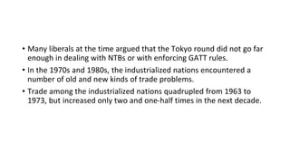 • Many liberals at the time argued that the Tokyo round did not go far
enough in dealing with NTBs or with enforcing GATT rules.
• In the 1970s and 1980s, the industrialized nations encountered a
number of old and new kinds of trade problems.
• Trade among the industrialized nations quadrupled from 1963 to
1973, but increased only two and one-half times in the next decade.
 