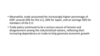 • Meanwhile, trade accounted for increasingly higher percentage of
GDP: around 20% for the U.S, 20% for Japan, and an average 50% for
members of the E.U
• Trade policy continued to be a serious source of tension and
disagreement among the industrialized nations, reflecting their
increasing dependence on trade to help generate economic growth
 