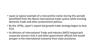 • Japan (a typical example of a mercantilist nation during this period)
benefitted from the liberal international trade system while erecting
domestic trade and other protectionist policies.
• By the 1970s, Japan’s export-led growth trade strategy began to bear
fruit.
• Its Ministry of International Trade and Industry (MITI) helped pick
corporate winners that it and other government officials felt would
prosper in the international economy from state assistance.
 