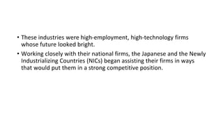 • These industries were high-employment, high-technology firms
whose future looked bright.
• Working closely with their national firms, the Japanese and the Newly
Industrializing Countries (NICs) began assisting their firms in ways
that would put them in a strong competitive position.
 
