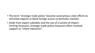 • The term “strategic trade policy” became synonymous state efforts to
stimulate exports or block foreign access to domestic markets.
• Aside from export subsidies and the use of a variety of import-
limiting measures, strategic trade policy measures often involved
support to “infant industries”
 