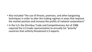 • Also included “the use of threats, promises, and other bargaining
techniques in order to alter the trading regimes in ways that improve
the market position and increase the profits of national corporations”
• In the U.S: the Omnibus Trade and Competitiveness Act of 1988
required the U.S trade representative to annually list “priority”
countries that unfairly threatened U.S exports.
 