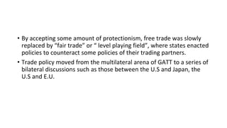 • By accepting some amount of protectionism, free trade was slowly
replaced by “fair trade” or “ level playing field”, where states enacted
policies to counteract some policies of their trading partners.
• Trade policy moved from the multilateral arena of GATT to a series of
bilateral discussions such as those between the U.S and Japan, the
U.S and E.U.
 