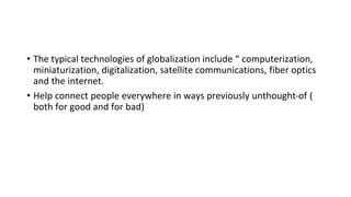 • The typical technologies of globalization include “ computerization,
miniaturization, digitalization, satellite communications, fiber optics
and the internet.
• Help connect people everywhere in ways previously unthought-of (
both for good and for bad)
 