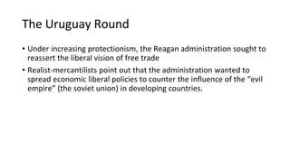 The Uruguay Round
• Under increasing protectionism, the Reagan administration sought to
reassert the liberal vision of free trade
• Realist-mercantilists point out that the administration wanted to
spread economic liberal policies to counter the influence of the “evil
empire” (the soviet union) in developing countries.
 