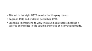 • This led to the eight GATT round – the Uruguay round.
• Began in 1986 and ended in December 1993.
• Economic liberals tend to view this round as a success because it
spurred an increase in the volume and value of international trade.
 