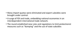 • Many import quotas were eliminated and export subsidies were
brought under control.
• A surge of FDI and trade, embedding national economies in an
interdependent international trade network.
• The round established new rules and regulations to limit protectionist
measures such as “dumping” and the use of state subsidies
 