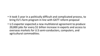 • It took 5 year in a politically difficult and complicated process, to
bring EU’s farm program in line with GATT reform proposal
• U.S exporter expected a new multilateral agreement to produce
20,000 jobs for every $1 billion increase in exports and access to
overseas markets for U.S semi-conductors, computers, and
agricultural commodities.
 