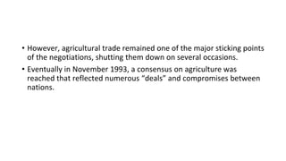 • However, agricultural trade remained one of the major sticking points
of the negotiations, shutting them down on several occasions.
• Eventually in November 1993, a consensus on agriculture was
reached that reflected numerous “deals” and compromises between
nations.
 